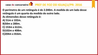O perímetro de um retângulo é de 2.040m. A medida de um lado desse
retângulo é um quarto da medida do outro lado.
As dimensões desse retângulo é:
A) 51m e 102m.
B)50m e 200m.
C) 153m e 612m.
D)102m e 408m.
E)204m e 816m.
PREF DE FOZ OD IGUAÇU/PR- 2016
 
