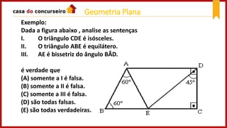 Exemplo:
Dada a figura abaixo , analise as sentenças
I. O triângulo CDE é isósceles.
II. O triângulo ABE é equilátero.
III. AE é bissetriz do ângulo BÂD.
é verdade que
(A) somente a I é falsa.
(B) somente a II é falsa.
(C) somente a III é falsa.
(D) são todas falsas.
(E) são todas verdadeiras.
Geometria Plana
 