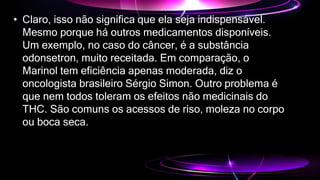 • Claro, isso não significa que ela seja indispensável.
Mesmo porque há outros medicamentos disponíveis.
Um exemplo, no caso do câncer, é a substância
odonsetron, muito receitada. Em comparação, o
Marinol tem eficiência apenas moderada, diz o
oncologista brasileiro Sérgio Simon. Outro problema é
que nem todos toleram os efeitos não medicinais do
THC. São comuns os acessos de riso, moleza no corpo
ou boca seca.
 