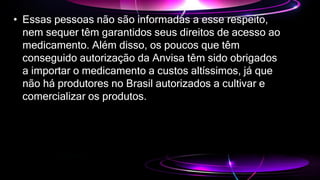 • Essas pessoas não são informadas a esse respeito,
nem sequer têm garantidos seus direitos de acesso ao
medicamento. Além disso, os poucos que têm
conseguido autorização da Anvisa têm sido obrigados
a importar o medicamento a custos altíssimos, já que
não há produtores no Brasil autorizados a cultivar e
comercializar os produtos.
 