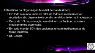 • Estatísticas da Organização Mundial de Saúde (OMS):
 Em todo o mundo, mais de 50% de todos os medicamentos
receitados são dispensáveis ou são vendidos de forma inadequada.
 Cerca de 1/3 da população mundial tem carência no acesso a
medicamentos essenciais.
 Em todo mundo, 50% dos pacientes tomam medicamentos de
forma incorreta.
 Dr. Google.
 