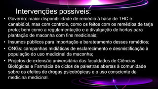 Intervenções possíveis:
• Governo: maior disponibilidade de remédio à base de THC e
canabidiol, mas com controle, como os feitos com os remédios de tarja
preta; bem como a regulamentação e a divulgação de hortas para
plantação de maconha com fins medicinais;
• Insumos públicos para importação e barateamento desses remédios;
• ONGs: campanhas midiáticas de esclarecimento e desmistificação à
população do uso medicinal da maconha;
• Projetos de extensão universitária das faculdades de Ciências
Biológicas e Farmácia de ciclos de palestras abertas à comunidade
sobre os efeitos de drogas psicotrópicas e o uso consciente da
medicina medicinal.
 