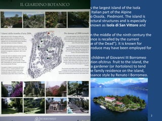 • Isola Madre, at 220 m wide and 330 m long, is the largest island of the Isola 
Borromeeo archipelago which falls within the Italian part of the Alpine 
LakMaggiore in the Province of Verbano Cusio Ossola, Piedmont. The island is 
occupied by a number of buildings and architectural structures and is especially 
well known for its gardens. In the past it was known as Isola di San Vittore and 
later as Isola Maggiore 
• The available historical sources indicate that in the middle of the ninth century the 
island had a church, a cemetery (whose existence is recalled by the current 
garden’s so-called scala dei morti, or “Staircase of the Dead”). It is known for 
certain that olives were cultivated here; the produce may have been employed for 
sacred purposes. 
• In 1501 Lancillotto Borromeo, one of the five children of Giovanni III Borromeo 
and Cleofe Pio di Carpi, introduced the cultivation ofcitrus fruit to the island, the 
plants being brought from Liguria, along with a gardener (or hortolano) to tend 
them. Lancillotto began the construction of the family residence on the island, 
which in the 1580s was extended in the renaissance style by Renato I Borromeo. 
2014.09.27. 
Isola Madre, Lago Maggiore, Italy. The 
Borromeo Castle 
2 
 