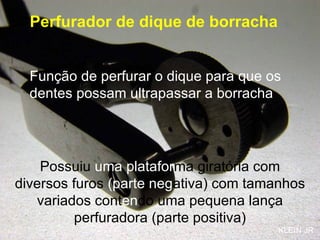 Perfurador de dique de borracha Função de perfurar o dique para que os dentes possam ultrapassar a borracha Possuiu  uma platafor ma giratória com diversos furos  (parte neg ativa) com tamanhos variados cont en do uma pequena lança perfuradora (parte positiva) KLEIN JR 