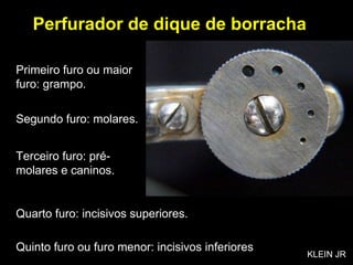 Quinto furo ou furo menor: incisivos inferiores Perfurador de dique de borracha Primeiro furo ou maior furo: grampo. Segundo furo: molares. Terceiro furo: pré-molares e caninos. Quarto furo: incisivos superiores. KLEIN JR 