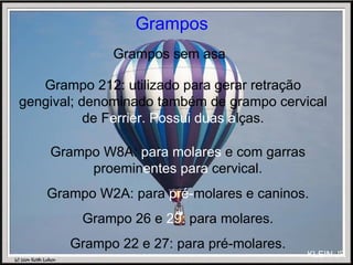 Grampos Grampos sem asa Grampo W8A:  para molares  e com garras proemin entes para  cervical. Grampo W2A: para  pré- molares e caninos. Grampo 26 e  29:  para molares. Grampo 22 e 27: para pré-molares. Grampo 212: utilizado para gerar retração gengival; denominado também de grampo cervical de F errier. Possui duas a lças. KLEIN JR 