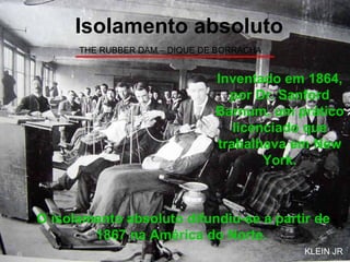 THE RUBBER DAM – DIQUE DE BORRACHA Isolamento absoluto Inventado em 1864, por Dr. Sanford Barnum, um prático licenciado que trabalhava em New York. O isolamento absoluto difundiu-se a partir de 1867 na América do Norte.   KLEIN JR 