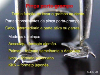Pinça porta-grampo Tem a função de levar o grampo ao dente. Partes constituintes da pinça porta-grampo: Cabo, intermediário e parte ativa ou garras. Modelos de pinça: Aesculap – formato alemão.  Palmer – formato semelhante a Aesculap. Ivory – formato americano. KKK – formato japonês. KLEIN JR 