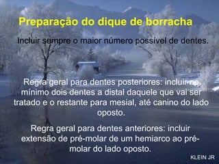 Preparação do dique de borracha Incluir sempre o maior número possível de dentes. Regra geral para dentes posteriores: incluir no mínimo dois dentes a distal daquele que vai ser tratado e o restante para mesial, até canino do lado oposto. Regra geral para dentes anteriores: incluir extensão de pré-molar de um hemiarco ao pré-molar do lado oposto. KLEIN JR 