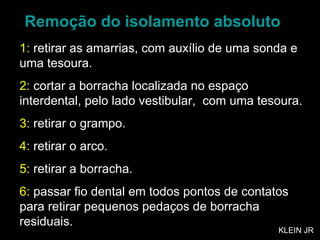 Remoção do isolamento absoluto 1:  retirar as amarrias, com auxílio de uma sonda e uma tesoura. 2:  cortar a borracha localizada no espaço interdental, pelo lado vestibular,  com uma tesoura. 3:  retirar o grampo. 4:  retirar o arco. 5:  retirar a borracha. 6:  passar fio dental em todos pontos de contatos para retirar pequenos pedaços de borracha residuais. KLEIN JR 