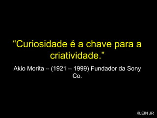 “ Curiosidade é a chave para a criatividade.” Akio Morita – (1921 – 1999) Fundador da Sony Co. KLEIN JR 