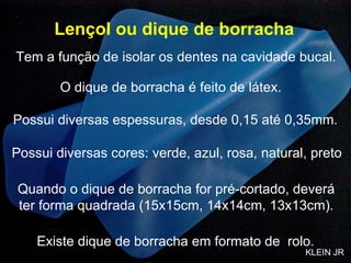 Lençol ou dique de borracha O dique de borracha é feito de látex. Possui diversas cores: verde, azul, rosa, natural, preto Possui diversas espessuras, desde 0,15 até 0,35mm. Quando o dique de borracha for pré-cortado, deverá ter forma quadrada (15x15cm, 14x14cm, 13x13cm). Existe dique de borracha em formato de  rolo. Tem a função de isolar os dentes na cavidade bucal. KLEIN JR 
