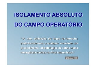 ISOLAMENTO ABSOLUTO
DO CAMPO OPERATÓRIO

 “ A não utilização do dique de borracha
 pode transformar, a qualquer momento, um
 procedimento odontológico de rotina numa
 emergência médica de final imprevisível.”
                                   LASALA, 1983
 