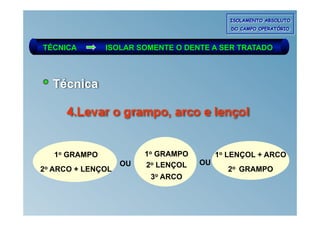 ISOLAMENTO ABSOLUTO
                                              DO CAMPO OPERATÓRIO



TÉCNICA          ISOLAR SOMENTE O DENTE A SER TRATADO



     Técnica

        4.Levar o grampo, arco e lençol


     1o GRAMPO            1o GRAMPO        1o LENÇOL + ARCO
                     OU   2o LENÇOL   OU
2o   ARCO + LENÇOL                           2o GRAMPO
                           3o ARCO
 