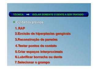 TÉCNICA     ISOLAR SOMENTE O DENTE A SER TRATADO


  Cuidados prévios
 1. RAP
 2.Excisão de hiperplasias gengivais
 3.Reconstrução de paredes
 4.Testar pontos de contato
 5.Criar espaços interproximais
 6.Lubrificar borracha ou dente
 7.Selecionar o grampo
 