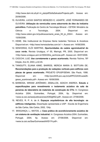 <http://www.dem.ist.utl.pt/~m_pta/pdf/SofiaSalvadorProjecto.pdf>. Acesso em:
20/08/2006.
10. OLIVEIRA, LUCAS SANTOS MENEZES E; UGARTE, JOSÉ FERNANDES DE
OLIVEIRA. Utilização da vermiculita como adsorvente de óleo da indústria
petrolífera. Publicação do Centro de Tecnologia Mineral – CETEM. Ministério da
Ciência e Tecnologia, 2004. Disponível em:
<http://www.cetem.gov.br/publicacao/serie_anais_XII_jic_2004>. Acesso em:
15/08/2006.
11. HEME. Site Institucional da Empresa Heme Isolantes Térmicos & Acústicos
Disponível em: <http://www.hemeisolantes.com.br/ >. Acesso em: 14/08/2006.
12. SENHORAS, ELÓI MARTINS. Oportunidades da cadeia agroindustrial do
coco verde. Revista Urutágua, nº 05, Maringá, PR, 2005. Disponível em:
<http://www.urutagua.uem.br//005/22tra_senhoras.pdf>. Acesso em: 30/07/2006.
13. CIOCCHI, LUIZ. Use corretamente o gesso acartonado. Revista Téchne, 76ª
Edição, Ano XI, 2003, p.42-45.
14. TANIGUTTI, ELIANA KIMIE; BARROS, MERCIA MARIA S. BOTTURA DE.
Recomendações para a produção de vedações verticais para edifícios com
placas de gesso acartonado. PROJETO EPUSP/SENAI. São Paulo, 1998.
Disponível em: <http://pcc2435.pcc.usp.br/pdf/PCC2435-aula26-
gesso_acartonado.pdf>. Acesso em: 18/08/2006.
15. BARBOSA, MIRIAM JERÔNIMO; ZEBALLOS, ADACHI ANDREA. Estudo e
especificações para revestimento e isolamento acústico da sala de
peneiras do laboratório de materiais de construção do CTU. In: Congresso
Acústica 2004, Guimarães, Portugal, 2004, 6p. Disponível em:
<www.ia.csic.es/sea/publicaciones/4350gf052.pdf>. Acesso em: 27/08/2006.
16. NEVES, R. P. A. de A. Espaços arquitetônicos de alta tecnologia: os
edifícios inteligentes. Dissertação apresentada a USP - Escola de Engenharia
de São Carlos, São Carlos, 2002, 154p.
17. BRAGANÇA, L.; MATOS, J. Caso prático de acondicionamento acústico de
um sistema de ventilação industrial. In: Congresso Acústica 2004, Guimarães,
Portugal, 2004, 6p. Acesso em: 27/08/2006. Disponível em:
<www.ia.csic.es/Sea/Guimaraes04/ID174.pdf>.
17º CBECIMat - Congresso Brasileiro de Engenharia e Ciência dos Materiais, 15 a 19 de Novembro de 2006, Foz do Iguaçu, PR, Brasil.
4215
 