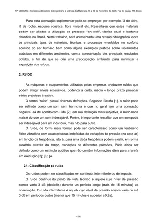 Para esta atenuação suplementar pode-se empregar, por exemplo, lã de vidro,
lã de rocha, espuma acústica, fibra mineral etc. Ressalta-se que estes materiais
podem ser aliados a utilização do processo "dry-wall", técnica atual e bastante
difundida no Brasil. Neste trabalho, será apresentada uma revisão bibliográfica sobre
os principais tipos de materiais, técnicas e processos envolvidos no conforto
acústico do ser humano bem como alguns exemplos práticos sobre isolamentos
acústicos em diferentes ambientes, com a apresentação dos principais resultados
obtidos, a fim de que se crie uma preocupação ambiental para minimizar a
exposição aos ruídos.
2. RUÍDO
As máquinas e equipamentos utilizados pelas empresas produzem ruídos que
podem atingir níveis excessivos, podendo a curto, médio e longo prazo provocar
sérios prejuízos à saúde.
O termo “ruído” possui diversas definições. Segundo Bistafa [1], o ruído pode
ser definido como um som sem harmonia e que no geral tem uma conotação
negativa. Já de acordo com Lida [2], em sua definição mais subjetiva, o ruído nada
mais é do que um som indesejável. Porém, é importante ressaltar que um som pode
ser indesejável para um indivíduo, mas não para outro.
O ruído, de forma mais formal, pode ser caracterizado como um fenômeno
físico vibratório com características indefinidas de variações de pressão (no caso ar)
em função da freqüência, isto é, para uma dada freqüência podem existir, em forma
aleatória através do tempo, variações de diferentes pressões. Pode ainda ser
definido como um estímulo auditivo que não contém informações úteis para a tarefa
em execução [2]; [3]; [4].
2.1. Classificação do ruído
Os ruídos podem ser classificados em contínuo, intermitente ou de impacto.
O ruído contínuo do ponto de vista técnico é aquele cujo nível de pressão
sonora varia 3 dB (decibéis) durante um período longo (mais de 15 minutos) de
observação. O ruído intermitente é aquele cujo nível de pressão sonora varia de até
3 dB em períodos curtos (menor que 15 minutos e superior a 0,2s).
17º CBECIMat - Congresso Brasileiro de Engenharia e Ciência dos Materiais, 15 a 19 de Novembro de 2006, Foz do Iguaçu, PR, Brasil.
4206
 