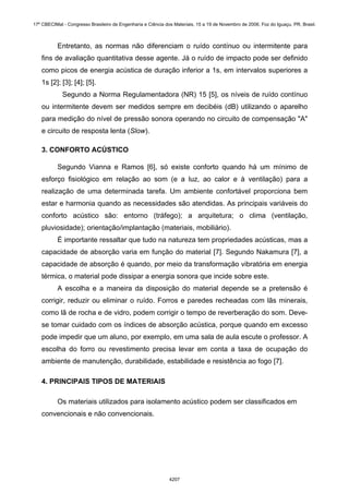 Entretanto, as normas não diferenciam o ruído contínuo ou intermitente para
fins de avaliação quantitativa desse agente. Já o ruído de impacto pode ser definido
como picos de energia acústica de duração inferior a 1s, em intervalos superiores a
1s [2]; [3]; [4]; [5].
Segundo a Norma Regulamentadora (NR) 15 [5], os níveis de ruído contínuo
ou intermitente devem ser medidos sempre em decibéis (dB) utilizando o aparelho
para medição do nível de pressão sonora operando no circuito de compensação "A"
e circuito de resposta lenta (Slow).
3. CONFORTO ACÚSTICO
Segundo Vianna e Ramos [6], só existe conforto quando há um mínimo de
esforço fisiológico em relação ao som (e a luz, ao calor e à ventilação) para a
realização de uma determinada tarefa. Um ambiente confortável proporciona bem
estar e harmonia quando as necessidades são atendidas. As principais variáveis do
conforto acústico são: entorno (tráfego); a arquitetura; o clima (ventilação,
pluviosidade); orientação/implantação (materiais, mobiliário).
É importante ressaltar que tudo na natureza tem propriedades acústicas, mas a
capacidade de absorção varia em função do material [7]. Segundo Nakamura [7], a
capacidade de absorção é quando, por meio da transformação vibratória em energia
térmica, o material pode dissipar a energia sonora que incide sobre este.
A escolha e a maneira da disposição do material depende se a pretensão é
corrigir, reduzir ou eliminar o ruído. Forros e paredes recheadas com lãs minerais,
como lã de rocha e de vidro, podem corrigir o tempo de reverberação do som. Deve-
se tomar cuidado com os índices de absorção acústica, porque quando em excesso
pode impedir que um aluno, por exemplo, em uma sala de aula escute o professor. A
escolha do forro ou revestimento precisa levar em conta a taxa de ocupação do
ambiente de manutenção, durabilidade, estabilidade e resistência ao fogo [7].
4. PRINCIPAIS TIPOS DE MATERIAIS
Os materiais utilizados para isolamento acústico podem ser classificados em
convencionais e não convencionais.
17º CBECIMat - Congresso Brasileiro de Engenharia e Ciência dos Materiais, 15 a 19 de Novembro de 2006, Foz do Iguaçu, PR, Brasil.
4207
 