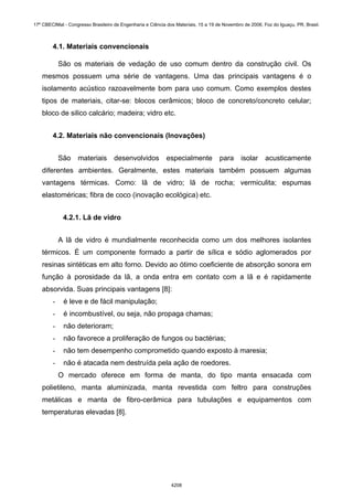 4.1. Materiais convencionais
São os materiais de vedação de uso comum dentro da construção civil. Os
mesmos possuem uma série de vantagens. Uma das principais vantagens é o
isolamento acústico razoavelmente bom para uso comum. Como exemplos destes
tipos de materiais, citar-se: blocos cerâmicos; bloco de concreto/concreto celular;
bloco de silico calcário; madeira; vidro etc.
4.2. Materiais não convencionais (Inovações)
São materiais desenvolvidos especialmente para isolar acusticamente
diferentes ambientes. Geralmente, estes materiais também possuem algumas
vantagens térmicas. Como: lã de vidro; lã de rocha; vermiculita; espumas
elastoméricas; fibra de coco (inovação ecológica) etc.
4.2.1. Lã de vidro
A lã de vidro é mundialmente reconhecida como um dos melhores isolantes
térmicos. É um componente formado a partir de sílica e sódio aglomerados por
resinas sintéticas em alto forno. Devido ao ótimo coeficiente de absorção sonora em
função à porosidade da lã, a onda entra em contato com a lã e é rapidamente
absorvida. Suas principais vantagens [8]:
- é leve e de fácil manipulação;
- é incombustível, ou seja, não propaga chamas;
- não deterioram;
- não favorece a proliferação de fungos ou bactérias;
- não tem desempenho comprometido quando exposto à maresia;
- não é atacada nem destruída pela ação de roedores.
O mercado oferece em forma de manta, do tipo manta ensacada com
polietileno, manta aluminizada, manta revestida com feltro para construções
metálicas e manta de fibro-cerâmica para tubulações e equipamentos com
temperaturas elevadas [8].
17º CBECIMat - Congresso Brasileiro de Engenharia e Ciência dos Materiais, 15 a 19 de Novembro de 2006, Foz do Iguaçu, PR, Brasil.
4208
 