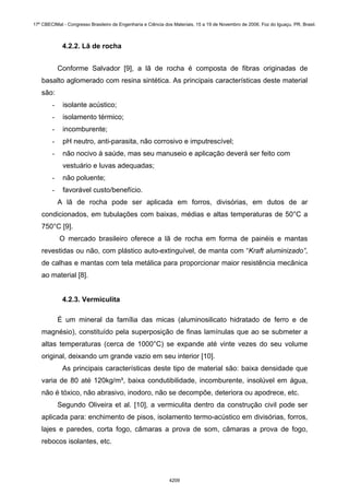 4.2.2. Lã de rocha
Conforme Salvador [9], a lã de rocha é composta de fibras originadas de
basalto aglomerado com resina sintética. As principais características deste material
são:
- isolante acústico;
- isolamento térmico;
- incomburente;
- pH neutro, anti-parasita, não corrosivo e imputrescível;
- não nocivo à saúde, mas seu manuseio e aplicação deverá ser feito com
vestuário e luvas adequadas;
- não poluente;
- favorável custo/benefício.
A lã de rocha pode ser aplicada em forros, divisórias, em dutos de ar
condicionados, em tubulações com baixas, médias e altas temperaturas de 50°C a
750°C [9].
O mercado brasileiro oferece a lã de rocha em forma de painéis e mantas
revestidas ou não, com plástico auto-extinguível, de manta com “Kraft aluminizado”,
de calhas e mantas com tela metálica para proporcionar maior resistência mecânica
ao material [8].
4.2.3. Vermiculita
É um mineral da família das micas (aluminosilicato hidratado de ferro e de
magnésio), constituído pela superposição de finas lamínulas que ao se submeter a
altas temperaturas (cerca de 1000°C) se expande até vinte vezes do seu volume
original, deixando um grande vazio em seu interior [10].
As principais características deste tipo de material são: baixa densidade que
varia de 80 até 120kg/m³, baixa condutibilidade, incomburente, insolúvel em água,
não é tóxico, não abrasivo, inodoro, não se decompõe, deteriora ou apodrece, etc.
Segundo Oliveira et al. [10], a vermiculita dentro da construção civil pode ser
aplicada para: enchimento de pisos, isolamento termo-acústico em divisórias, forros,
lajes e paredes, corta fogo, câmaras a prova de som, câmaras a prova de fogo,
rebocos isolantes, etc.
17º CBECIMat - Congresso Brasileiro de Engenharia e Ciência dos Materiais, 15 a 19 de Novembro de 2006, Foz do Iguaçu, PR, Brasil.
4209
 