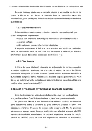 Deve-se destacar ainda que o mercado oferece a vermiculita em forma de
placas e blocos ou em forma de concreto leve de vermiculita expandida;
recomendado, para contra-piso, rebocos acústicos e como enchimento de excelente
qualidade [8].
4.2.4. Espuma elastomérica
Este material é uma espuma do poliuretano poliéster, auto-extinguível, que
possui as seguintes propriedades:
- tratadas com retardante a chama para melhorar sua propriedade quanto a
segurança ao fogo;
- estão protegidas contra mofos, fungos e bactérias.
A espuma elastomérica é indicada para acústicas em escritórios, auditórios,
salas de treinamento, salas de som. Este tipo de material é oferecido no mercado
em forma de placas de diversas espessuras e dimensões [11].
4.2.5. Fibra de coco
A Fibra de coco (Corkoco) misturada ao aglomerado de cortiça expandido
apresenta excelentes resultados na absorção de ondas de baixa freqüência,
dificilmente alcançados por outros materiais. A fibra de coco apresenta resistência e
durabilidade cumprindo com a necessidades técnicas exigidas pelo mercado. Alem
de ser um material versátil e indicado para isolamento térmico e acústico, utiliza uma
matéria prima natural e renovável [12].
5. TÉCNICA E PROCESSOS ENVOLVIDOS NO CONFORTO ACÚSTICO
Uma das técnicas mais utilizadas em todo mundo e que vem sendo aplicada
em grande escala no Brasil é denominada de dry-wall ou o gesso acartonado.
As placas são fixadas a uma leve estrutura metálica, podendo ser utilizadas
para acabamento sobre a alvenaria ou para estruturar paredes e forros com
espessuras menores. O ganho de espaço pode chegar a até 4%. As principais
vantagens do uso das placas de gesso acartonado com relação à alvenaria são [13]:
elevada produtividade, revestimento de pequena espessura, retirada da relação
vertical do caminho crítico da obra, não depende da habilidade do trabalhador,
17º CBECIMat - Congresso Brasileiro de Engenharia e Ciência dos Materiais, 15 a 19 de Novembro de 2006, Foz do Iguaçu, PR, Brasil.
4210
 