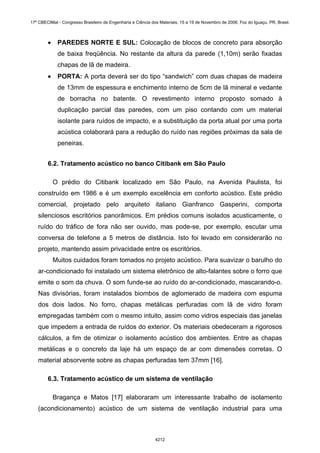 • PAREDES NORTE E SUL: Colocação de blocos de concreto para absorção
de baixa freqüência. No restante da altura da parede (1,10m) serão fixadas
chapas de lã de madeira.
• PORTA: A porta deverá ser do tipo “sandwich” com duas chapas de madeira
de 13mm de espessura e enchimento interno de 5cm de lã mineral e vedante
de borracha no batente. O revestimento interno proposto somado à
duplicação parcial das paredes, com um piso contando com um material
isolante para ruídos de impacto, e a substituição da porta atual por uma porta
acústica colaborará para a redução do ruído nas regiões próximas da sala de
peneiras.
6.2. Tratamento acústico no banco Citibank em São Paulo
O prédio do Citibank localizado em São Paulo, na Avenida Paulista, foi
construído em 1986 e é um exemplo excelência em conforto acústico. Este prédio
comercial, projetado pelo arquiteto italiano Gianfranco Gasperini, comporta
silenciosos escritórios panorâmicos. Em prédios comuns isolados acusticamente, o
ruído do tráfico de fora não ser ouvido, mas pode-se, por exemplo, escutar uma
conversa de telefone a 5 metros de distância. Isto foi levado em considerarão no
projeto, mantendo assim privacidade entre os escritórios.
Muitos cuidados foram tomados no projeto acústico. Para suavizar o barulho do
ar-condicionado foi instalado um sistema eletrônico de alto-falantes sobre o forro que
emite o som da chuva. O som funde-se ao ruído do ar-condicionado, mascarando-o.
Nas divisórias, foram instalados biombos de aglomerado de madeira com espuma
dos dois lados. No forro, chapas metálicas perfuradas com lã de vidro foram
empregadas também com o mesmo intuito, assim como vidros especiais das janelas
que impedem a entrada de ruídos do exterior. Os materiais obedeceram a rigorosos
cálculos, a fim de otimizar o isolamento acústico dos ambientes. Entre as chapas
metálicas e o concreto da laje há um espaço de ar com dimensões corretas. O
material absorvente sobre as chapas perfuradas tem 37mm [16].
6.3. Tratamento acústico de um sistema de ventilação
Bragança e Matos [17] elaboraram um interessante trabalho de isolamento
(acondicionamento) acústico de um sistema de ventilação industrial para uma
17º CBECIMat - Congresso Brasileiro de Engenharia e Ciência dos Materiais, 15 a 19 de Novembro de 2006, Foz do Iguaçu, PR, Brasil.
4212
 