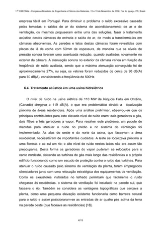 empresa têxtil em Portugal. Para diminuir o problema o ruído excessivo causado
pelas tomadas e saídas de ar do sistema de acondicionamento de ar e de
ventilação, os mesmos propuseram entre uma das soluções, fazer o tratamento
acústico destas câmaras de entrada e saída de ar, de modo a transformá-las em
câmaras absorventes. As paredes e tetos destas câmaras foram revestidas com
placas de lã de rocha com 50mm de espessura, de maneira que os níveis de
pressão sonora tiveram uma acentuada redução, quando avaliados novamente no
exterior da câmara. A atenuação sonora no exterior da câmara variou em função da
freqüência de ruído avaliada, sendo que a máxima atenuação conseguida foi de
aproximadamente 27%, ou seja, os valores foram reduzidos de cerca de 96 dB(A)
para 70 dB(A), considerando a freqüência de 500Hz.
6.4. Tratamento acústico em uma usina hidrelétrica
O nível de ruído na usina elétrica de 110 MW de Iroquois Falls em Ontário,
(Canadá) chegava a 119 dB(A), o que era problemático devido a localização
próxima de áreas residenciais. Após uma análise preliminar, observou-se que os
principais contribuintes para este elevado nível de ruído eram: dois geradores a gás,
dois filtros e três geradores a vapor. Para resolver este problema, um pacote de
medidas para atenuar o ruído no prédio e no sistema de ventilação foi
implementado. As alas do oeste e do norte da usina, que faceavam a área
residencial, necessitaram de importantes cuidados. A leste se localizava próxima a
uma floresta e ao sul um rio; o alto nível de ruído nestes lados não era assim tão
preocupante. Desta forma os geradores do vapor puderam se relocados para o
canto nordeste, deixando as turbinas de gás mais longe das residências e o próprio
edifício funcionando como um escudo de proteção contra o ruído das turbinas. Para
atenuar o ruído causado pelo sistema de ventilação da planta, foram empregados
silenciadores junto com uma relocação estratégica dos equipamentos de ventilação.
Como os exaustores instalados no telhado permitiam que facilmente o ruído
chegasse às residências, o sistema de ventilação foi instalado na parede sul, que
faceava o rio. Também se considera as vantagens topográficas que cercava a
planta, como uma pequena elevação existente funcionaria como barreira natural
para o ruído e assim posicionaram-se as entradas de ar quatro pés acima da terra
na parede oeste (que faceava as residências) [18].
17º CBECIMat - Congresso Brasileiro de Engenharia e Ciência dos Materiais, 15 a 19 de Novembro de 2006, Foz do Iguaçu, PR, Brasil.
4213
 
