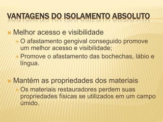 VANTAGENS DO ISOLAMENTO ABSOLUTO
   Melhor acesso e visibilidade
    O   afastamento gengival conseguido promove
      um melhor acesso e visibilidade;
     Promove o afastamento das bochechas, lábio e
      língua.

   Mantém as propriedades dos materiais
     Os materiais restauradores perdem suas
      propriedades físicas se utilizados em um campo
      úmido.
 