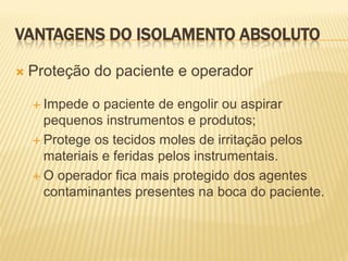 VANTAGENS DO ISOLAMENTO ABSOLUTO

   Proteção do paciente e operador

     Impede  o paciente de engolir ou aspirar
      pequenos instrumentos e produtos;
     Protege os tecidos moles de irritação pelos
      materiais e feridas pelos instrumentais.
     O operador fica mais protegido dos agentes
      contaminantes presentes na boca do paciente.
 