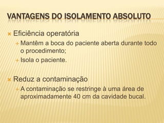 VANTAGENS DO ISOLAMENTO ABSOLUTO

   Eficiência operatória
     Mantêm   a boca do paciente aberta durante todo
      o procedimento;
     Isola o paciente.



   Reduz a contaminação
    A  contaminação se restringe à uma área de
      aproximadamente 40 cm da cavidade bucal.
 