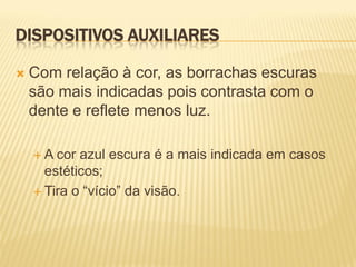 DISPOSITIVOS AUXILIARES

   Com relação à cor, as borrachas escuras
    são mais indicadas pois contrasta com o
    dente e reflete menos luz.

    A  cor azul escura é a mais indicada em casos
      estéticos;
     Tira o “vício” da visão.
 