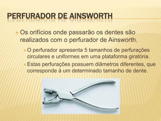 PERFURADOR DE AINSWORTH
  Osorifícios onde passarão os dentes são
  realizados com o perfurador de Ainsworth.
   O   perfurador apresenta 5 tamanhos de perfurações
     circulares e uniformes em uma plataforma giratória.
    Estas perfurações possuem diâmetros diferentes, que
     corresponde à um determinado tamanho de dente.
 