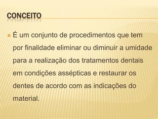 CONCEITO

   É um conjunto de procedimentos que tem
    por finalidade eliminar ou diminuir a umidade
    para a realização dos tratamentos dentais
    em condições assépticas e restaurar os
    dentes de acordo com as indicações do
    material.
 