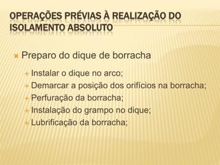 OPERAÇÕES PRÉVIAS À REALIZAÇÃO DO
ISOLAMENTO ABSOLUTO

   Preparo do dique de borracha
     Instalar o dique no arco;
     Demarcar a posição dos orifícios na borracha;

     Perfuração da borracha;

     Instalação do grampo no dique;

     Lubrificação da borracha;
 