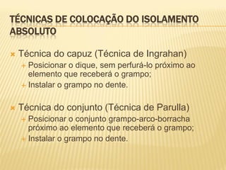 TÉCNICAS DE COLOCAÇÃO DO ISOLAMENTO
ABSOLUTO

   Técnica do capuz (Técnica de Ingrahan)
     Posicionar o dique, sem perfurá-lo próximo ao
      elemento que receberá o grampo;
     Instalar o grampo no dente.



   Técnica do conjunto (Técnica de Parulla)
     Posicionar o conjunto grampo-arco-borracha
      próximo ao elemento que receberá o grampo;
     Instalar o grampo no dente.
 