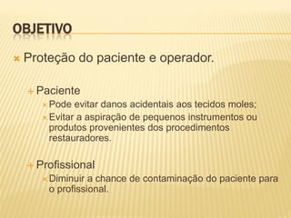 OBJETIVO
   Proteção do paciente e operador.

     Paciente
        Pode  evitar danos acidentais aos tecidos moles;
        Evitar a aspiração de pequenos instrumentos ou
         produtos provenientes dos procedimentos
         restauradores.

     Profissional
        Diminuir a chance de contaminação do paciente para
        o profissional.
 