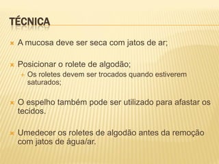 TÉCNICA
   A mucosa deve ser seca com jatos de ar;

   Posicionar o rolete de algodão;
       Os roletes devem ser trocados quando estiverem
        saturados;

   O espelho também pode ser utilizado para afastar os
    tecidos.

   Umedecer os roletes de algodão antes da remoção
    com jatos de água/ar.
 