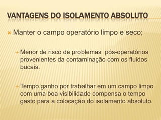 VANTAGENS DO ISOLAMENTO ABSOLUTO

   Manter o campo operatório limpo e seco;

     Menor  de risco de problemas pós-operatórios
      provenientes da contaminação com os fluidos
      bucais.


     Tempo  ganho por trabalhar em um campo limpo
      com uma boa visibilidade compensa o tempo
      gasto para a colocação do isolamento absoluto.
 