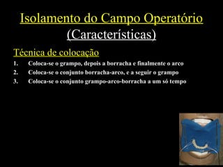 Isolamento do Campo Operatório
(Características)
Técnica de colocação
1. Coloca-se o grampo, depois a borracha e finalmente o arco
2. Coloca-se o conjunto borracha-arco, e a seguir o grampo
3. Coloca-se o conjunto grampo-arco-borracha a um só tempo
 