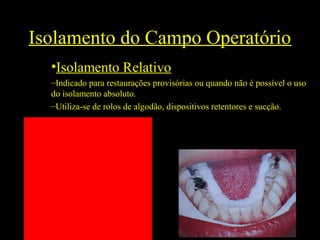 Isolamento do Campo Operatório
•Isolamento Relativo
–Indicado para restaurações provisórias ou quando não é possível o uso
do isolamento absoluto.
–Utiliza-se de rolos de algodão, dispositivos retentores e sucção.
 