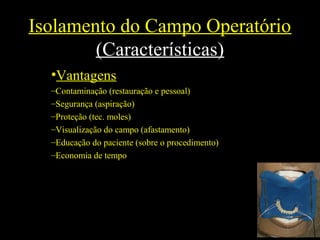Isolamento do Campo Operatório
(Características)
•Vantagens
–Contaminação (restauração e pessoal)
–Segurança (aspiração)
–Proteção (tec. moles)
–Visualização do campo (afastamento)
–Educação do paciente (sobre o procedimento)
–Economia de tempo
 