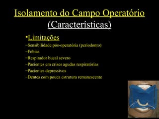 Isolamento do Campo Operatório
(Características)
•Limitações
–Sensibilidade pós-operatória (periodonto)
–Fobias
–Respirador bucal severo
–Pacientes em crises agudas respiratórias
–Pacientes depressivos
–Dentes com pouca estrutura remanescente
 
