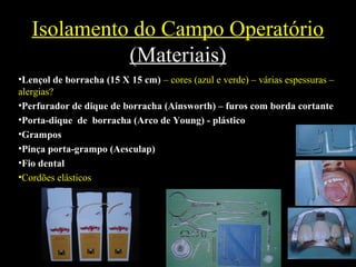 Isolamento do Campo Operatório
(Materiais)
•Lençol de borracha (15 X 15 cm) – cores (azul e verde) – várias espessuras –
alergias?
•Perfurador de dique de borracha (Ainsworth) – furos com borda cortante
•Porta-dique de borracha (Arco de Young) - plástico
•Grampos
•Pinça porta-grampo (Aesculap)
•Fio dental
•Cordões elásticos
 