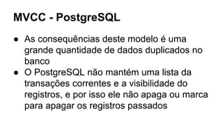 MVCC - PostgreSQL
● As consequências deste modelo é uma
grande quantidade de dados duplicados no
banco
● O PostgreSQL não mantém uma lista da
transações correntes e a visibilidade do
registros, e por isso ele não apaga ou marca
para apagar os registros passados
 