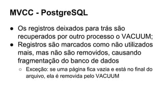 MVCC - PostgreSQL
● Os registros deixados para trás são
recuperados por outro processo o VACUUM;
● Registros são marcados como não utilizados
mais, mas não são removidos, causando
fragmentação do banco de dados
○ Exceção: se uma página fica vazia e está no final do
arquivo, ela é removida pelo VACUUM
 