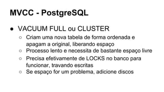 MVCC - PostgreSQL
● VACUUM FULL ou CLUSTER
○ Criam uma nova tabela de forma ordenada e
apagam a original, liberando espaço
○ Processo lento e necessita de bastante espaço livre
○ Precisa efetivamente de LOCKS no banco para
funcionar, travando escritas
○ Se espaço for um problema, adicione discos
 