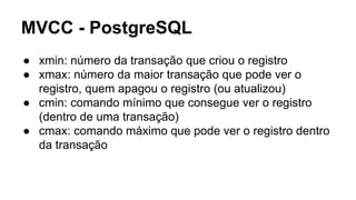 MVCC - PostgreSQL
● xmin: número da transação que criou o registro
● xmax: número da maior transação que pode ver o
registro, quem apagou o registro (ou atualizou)
● cmin: comando mínimo que consegue ver o registro
(dentro de uma transação)
● cmax: comando máximo que pode ver o registro dentro
da transação
 