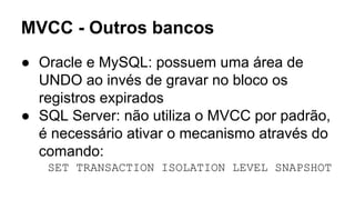 MVCC - Outros bancos
● Oracle e MySQL: possuem uma área de
UNDO ao invés de gravar no bloco os
registros expirados
● SQL Server: não utiliza o MVCC por padrão,
é necessário ativar o mecanismo através do
comando:
SET TRANSACTION ISOLATION LEVEL SNAPSHOT
 