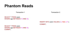 Phantom Reads
Transaction 1
SELECT * FROM users
WHERE age BETWEEN 10 AND 30;
SELECT * FROM users
WHERE age BETWEEN 10 AND 30;
COMMIT;
Transaction 2
INSERT INTO users VALUES ( 3, 'Bob', 27 );
COMMIT;
 