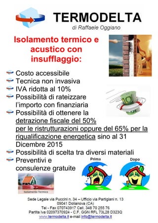 Isolamento termico e
acustico con
insufflaggio:
Costo accessibile
Tecnica non invasiva
IVA ridotta al 10%
Possibilità di rateizzare
l’importo con finanziaria
Possibilità di ottenere la
detrazione fiscale del 50%
per le ristrutturazioni oppure del 65% per la
riqualificazione energetica sino al 31
Dicembre 2015
Possibilità di scelta tra diversi materiali
Preventivi e
consulenze gratuite